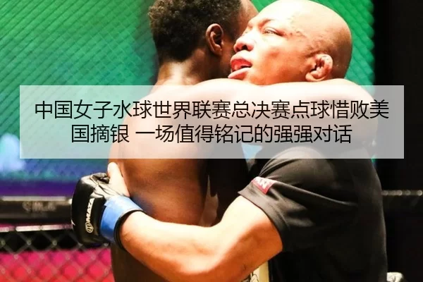 中国女子水球世界联赛总决赛点球惜败美国摘银 一场值得铭记的强强对话